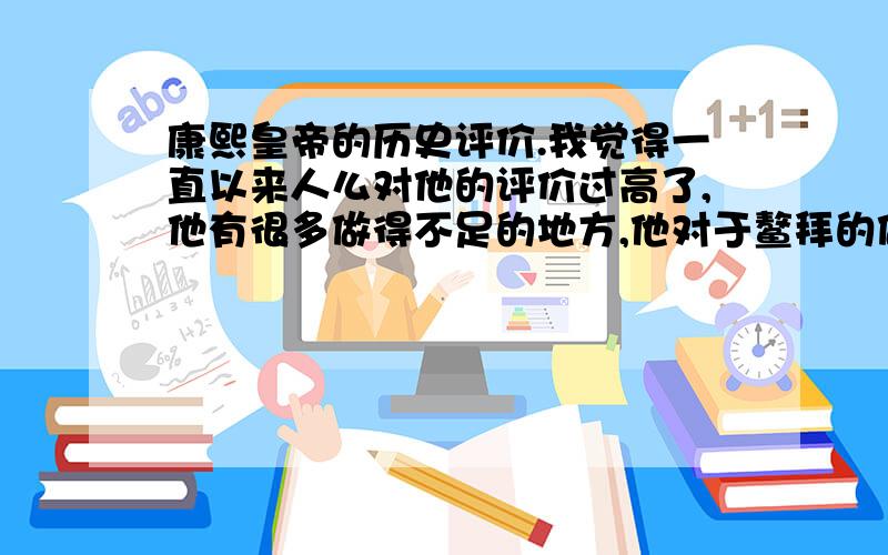 康熙皇帝的历史评价.我觉得一直以来人么对他的评价过高了,他有很多做得不足的地方,他对于鳌拜的做法就真的对吗?