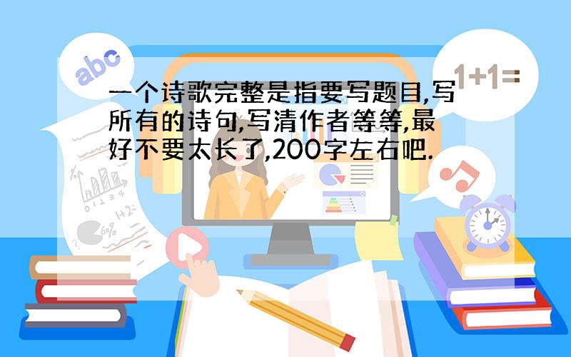 一个诗歌完整是指要写题目,写所有的诗句,写清作者等等,最好不要太长了,200字左右吧.