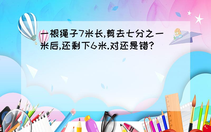 一根绳子7米长,剪去七分之一米后,还剩下6米.对还是错?