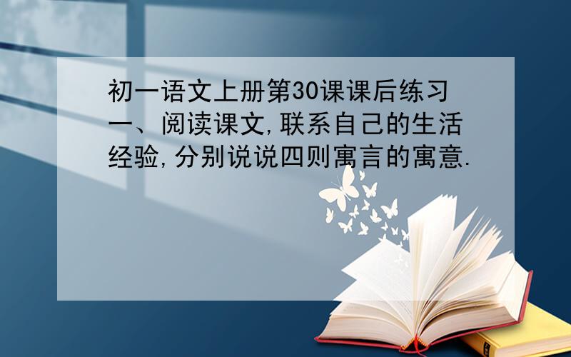 初一语文上册第30课课后练习一、阅读课文,联系自己的生活经验,分别说说四则寓言的寓意.