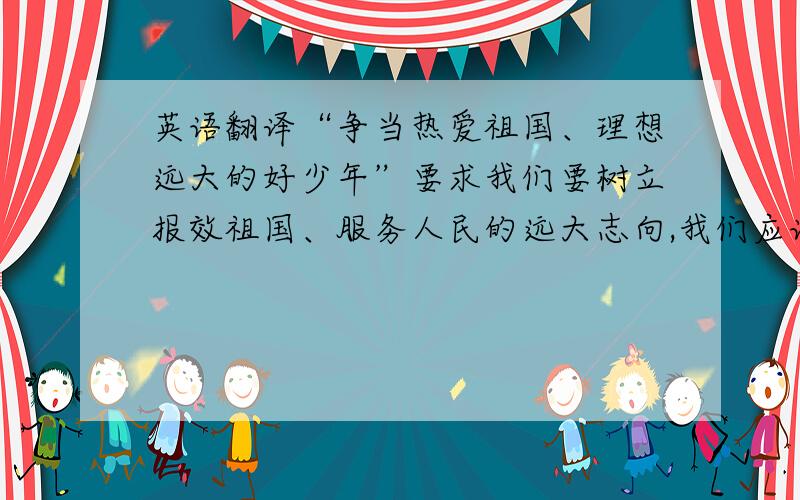 英语翻译“争当热爱祖国、理想远大的好少年”要求我们要树立报效祖国、服务人民的远大志向,我们应该从养成好习惯做起,从自我做