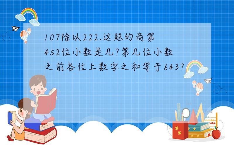 107除以222.这题的商第452位小数是几?第几位小数之前各位上数字之和等于643?