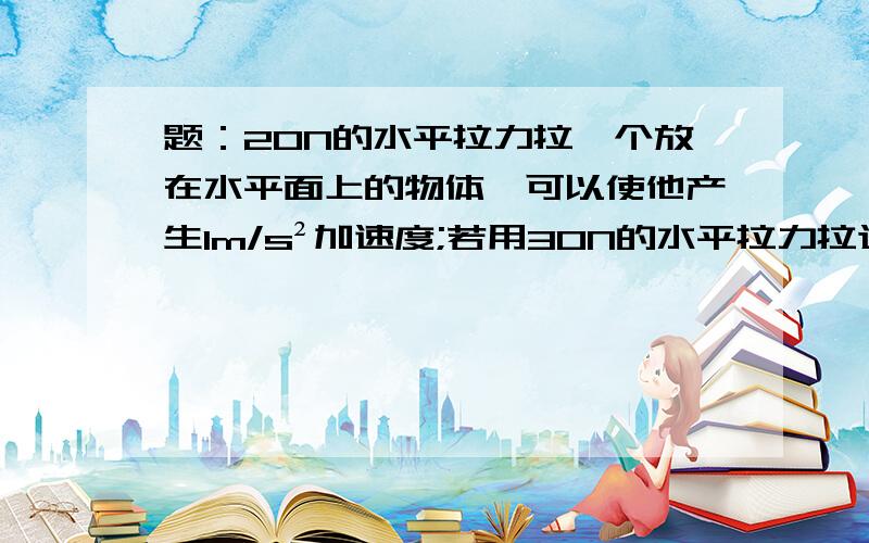 题：20N的水平拉力拉一个放在水平面上的物体,可以使他产生1m/s²加速度;若用30N的水平拉力拉这个物体,可