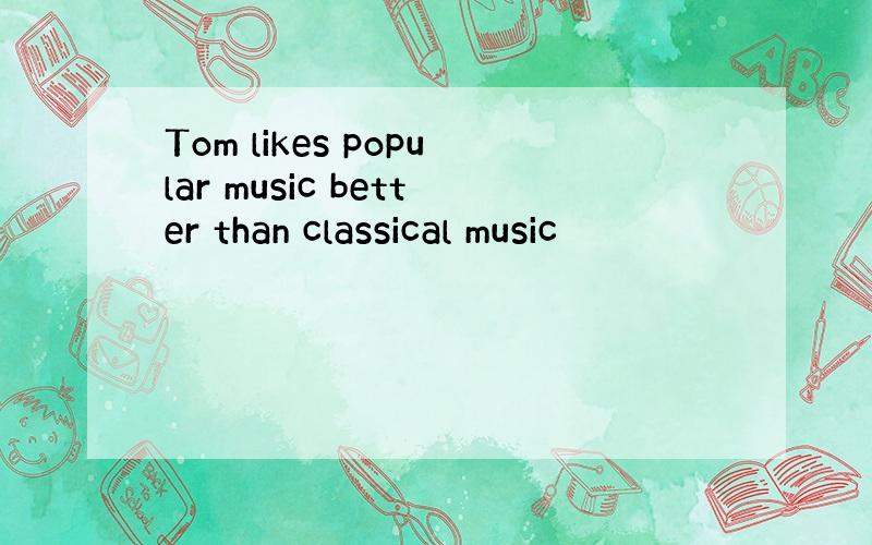 Tom likes popular music better than classical music