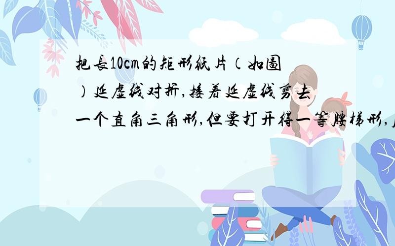 把长10cm的矩形纸片（如图）延虚线对折,接着延虚线剪去一个直角三角形,但要打开得一等腰梯形,原矩形被剪部份的面积为12