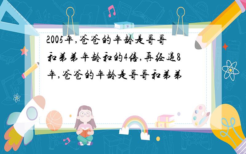 2005年,爸爸的年龄是哥哥和弟弟年龄和的4倍,再经过8年,爸爸的年龄是哥哥和弟弟