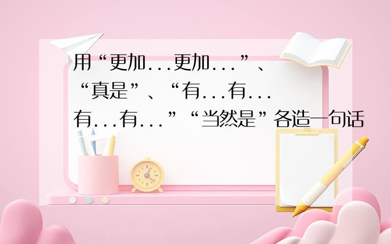 用“更加...更加...”、“真是”、“有...有...有...有...”“当然是”各造一句话