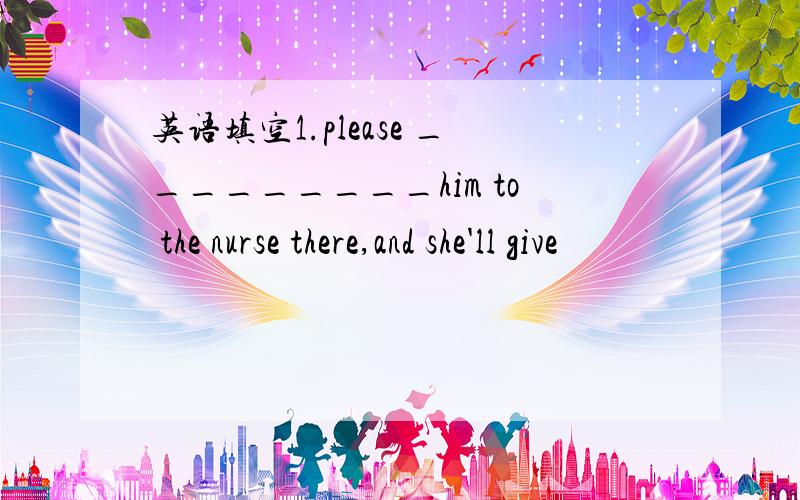 英语填空1.please _________him to the nurse there,and she'll give