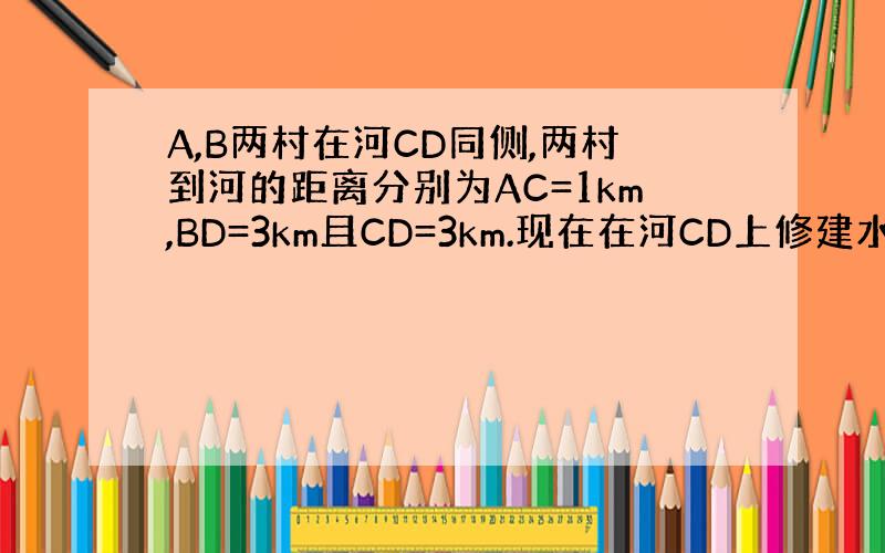 A,B两村在河CD同侧,两村到河的距离分别为AC=1km,BD=3km且CD=3km.现在在河CD上修建水电站向A,B两