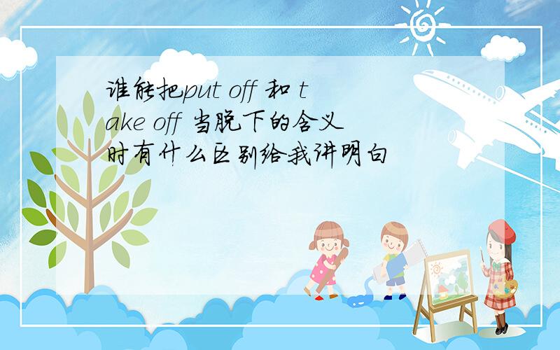 谁能把put off 和 take off 当脱下的含义时有什么区别给我讲明白