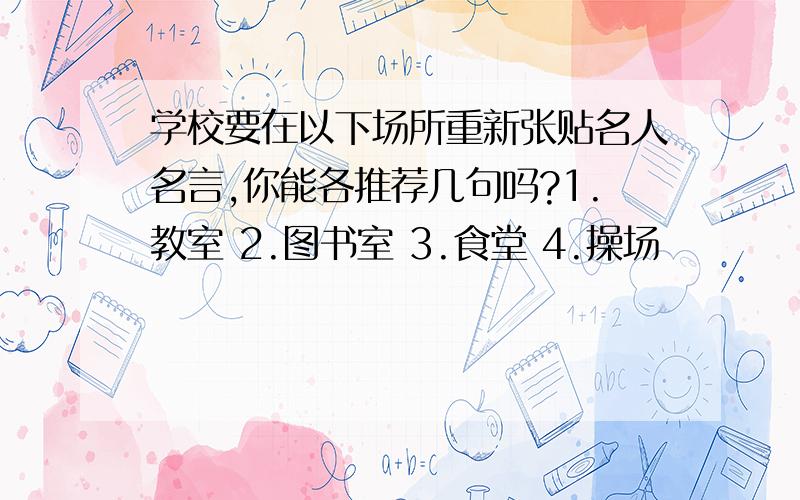 学校要在以下场所重新张贴名人名言,你能各推荐几句吗?1.教室 2.图书室 3.食堂 4.操场