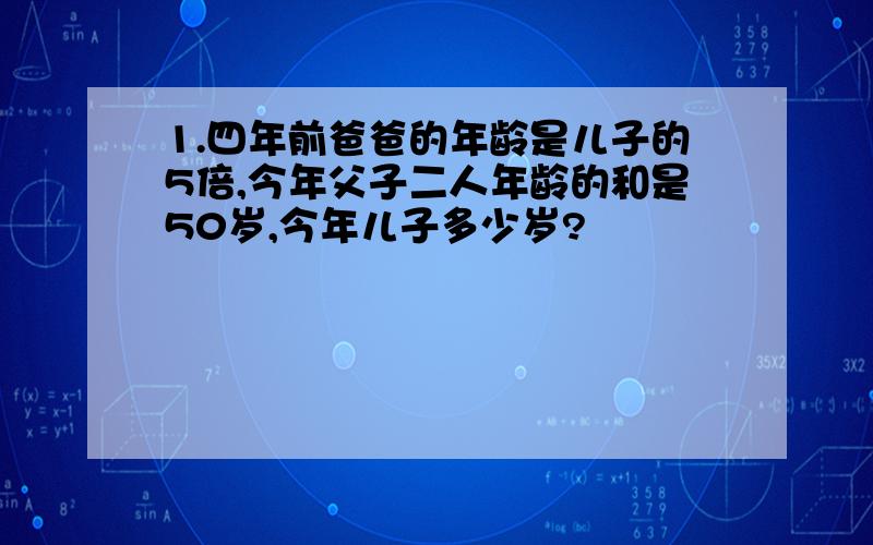 1.四年前爸爸的年龄是儿子的5倍,今年父子二人年龄的和是50岁,今年儿子多少岁?