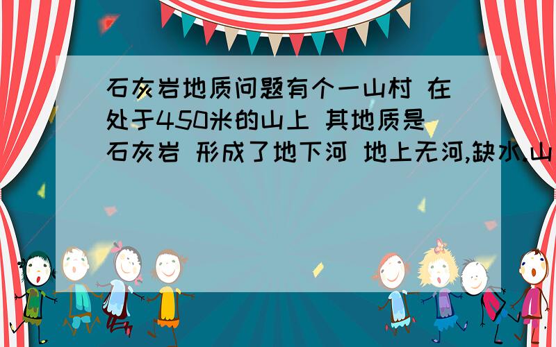 石灰岩地质问题有个一山村 在处于450米的山上 其地质是石灰岩 形成了地下河 地上无河,缺水.山是向斜