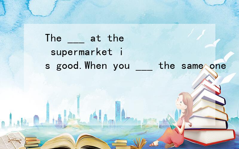 The ___ at the supermarket is good.When you ___ the same one