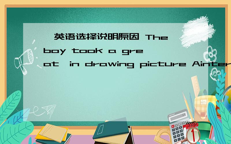 ,英语选择说明原因 The boy took a great—in drawing picture Ainterest