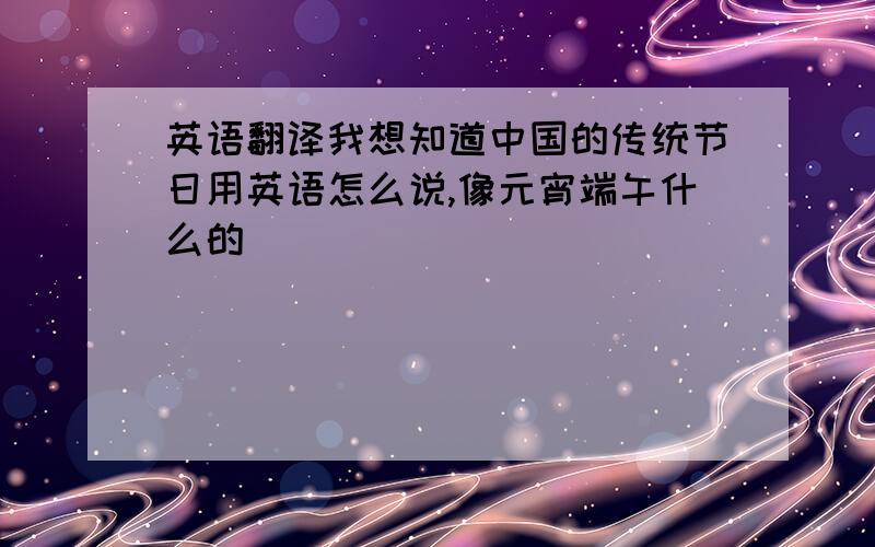 英语翻译我想知道中国的传统节日用英语怎么说,像元宵端午什么的