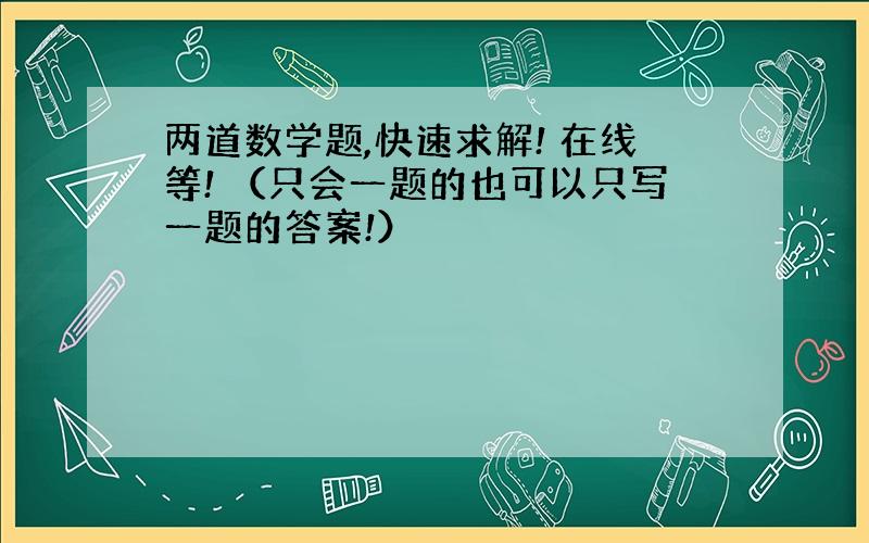 两道数学题,快速求解! 在线等! （只会一题的也可以只写一题的答案!）