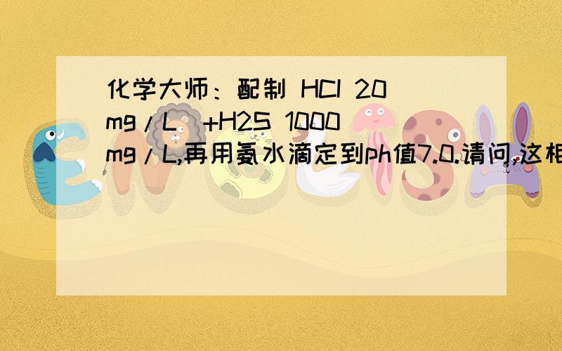 化学大师：配制 HCI 20mg/L）+H2S 1000mg/L,再用氨水滴定到ph值7.0.请问,这相当于多少氯化铵和