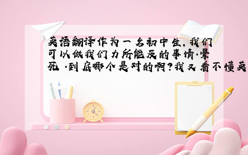 英语翻译作为一名初中生,我们可以做我们力所能及的事情.晕死 .到底哪个是对的啊?我又看不懂英语