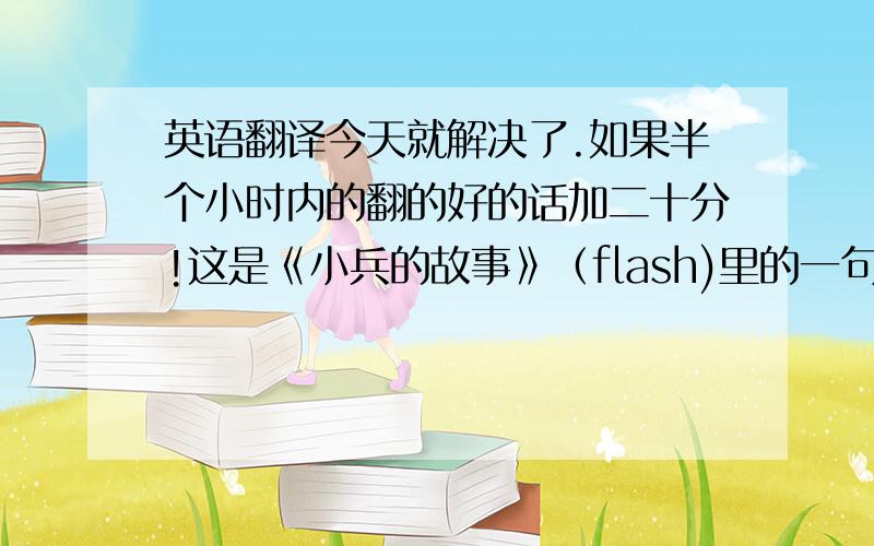 英语翻译今天就解决了.如果半个小时内的翻的好的话加二十分!这是《小兵的故事》（flash)里的一句话，我非常喜欢，当座右