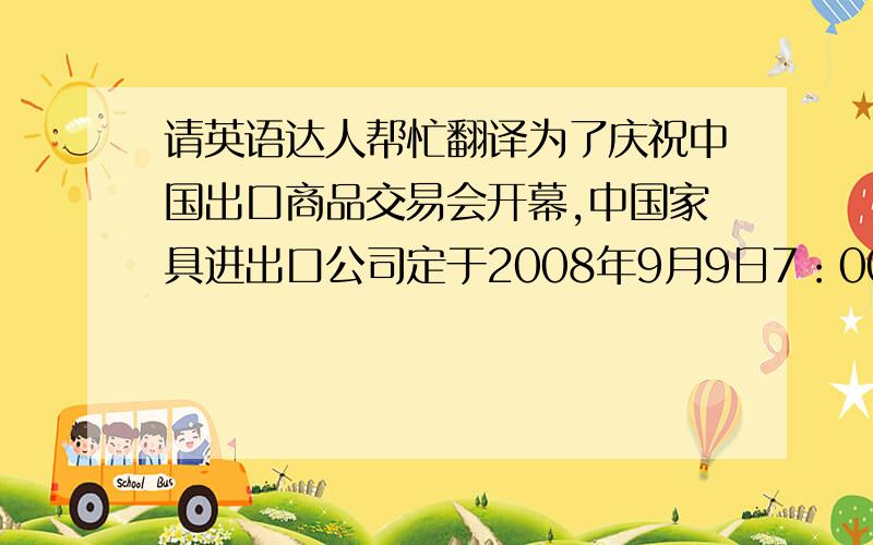 请英语达人帮忙翻译为了庆祝中国出口商品交易会开幕,中国家具进出口公司定于2008年9月9日7：00～8：00在白云宾馆举