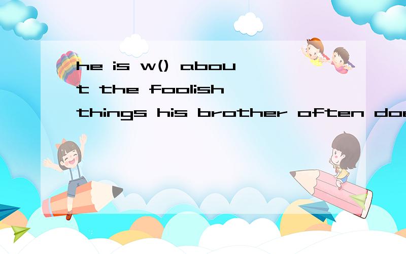 he is w() about the foolish things his brother often does