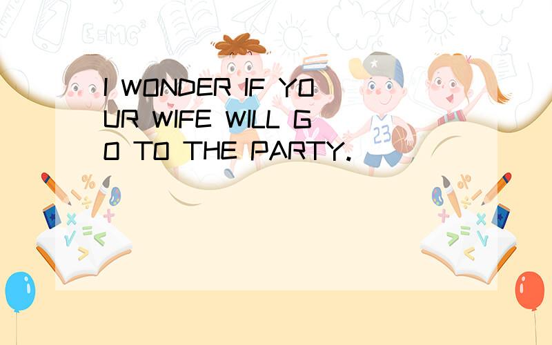 I WONDER IF YOUR WIFE WILL GO TO THE PARTY.