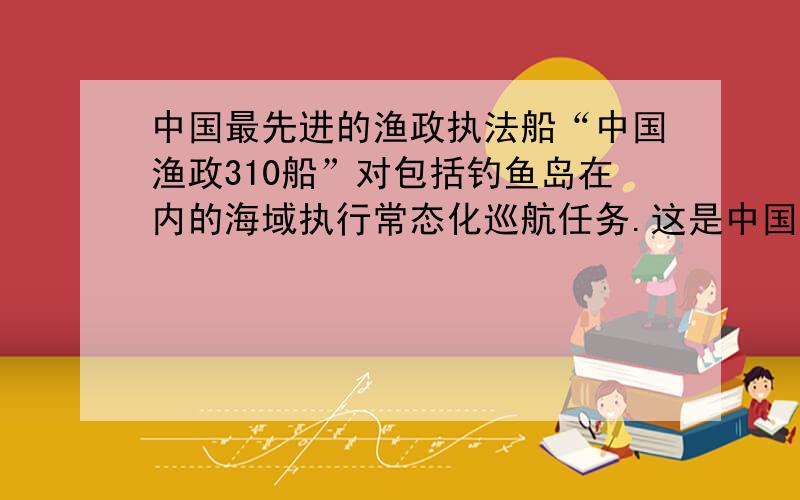 中国最先进的渔政执法船“中国渔政310船”对包括钓鱼岛在内的海域执行常态化巡航任务.这是中国在行使：