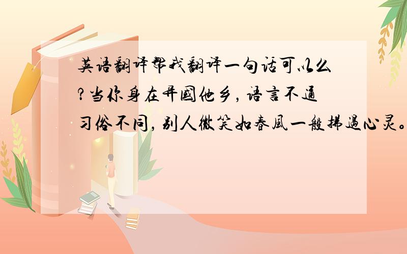 英语翻译帮我翻译一句话可以么？当你身在异国他乡，语言不通习俗不同，别人微笑如春风一般拂过心灵。