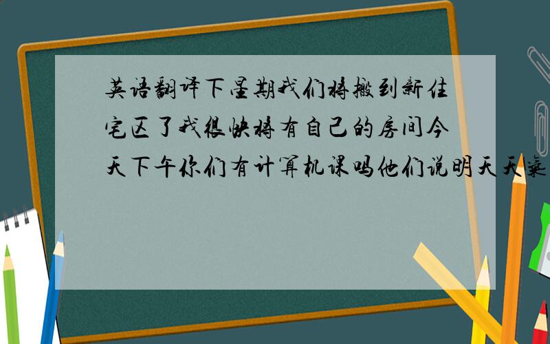 英语翻译下星期我们将搬到新住宅区了我很快将有自己的房间今天下午你们有计算机课吗他们说明天天气很好他们想参加足球队,我们将