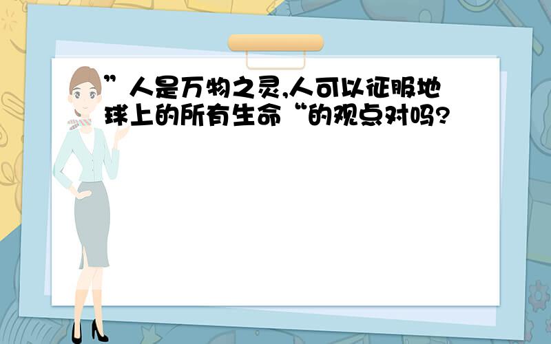 ”人是万物之灵,人可以征服地球上的所有生命“的观点对吗?