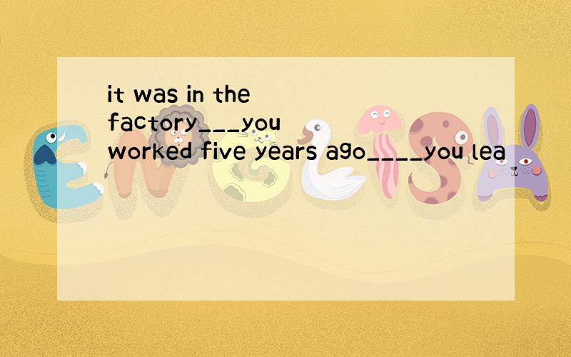 it was in the factory___you worked five years ago____you lea