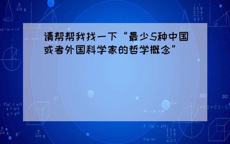 请帮帮我找一下“最少5种中国或者外国科学家的哲学概念”