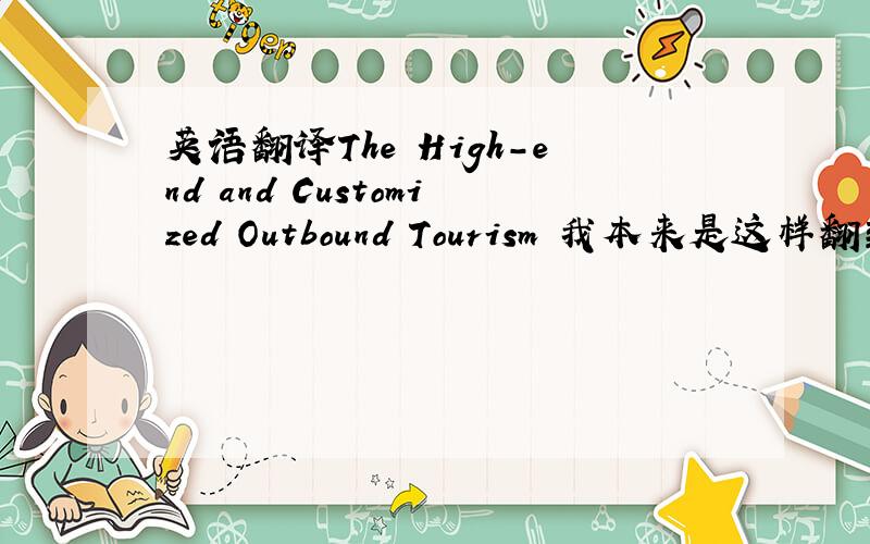 英语翻译The High-end and Customized Outbound Tourism 我本来是这样翻到,不过