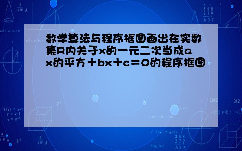 数学算法与程序框图画出在实数集R内关于x的一元二次当成ax的平方＋bx＋c＝0的程序框图