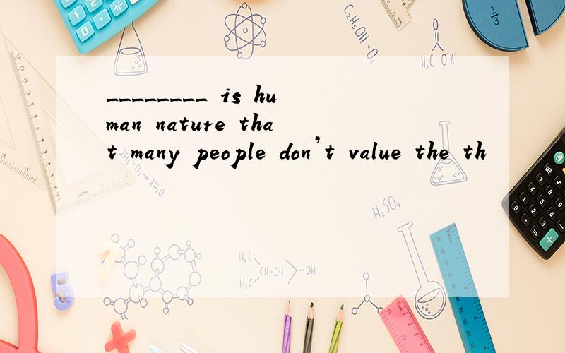 ________ is human nature that many people don’t value the th