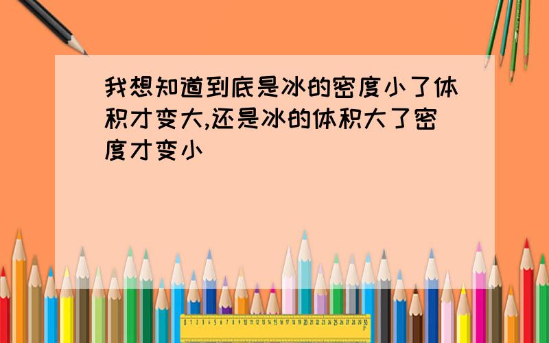 我想知道到底是冰的密度小了体积才变大,还是冰的体积大了密度才变小