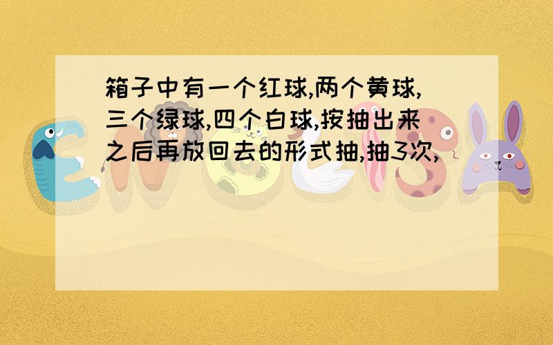 箱子中有一个红球,两个黄球,三个绿球,四个白球,按抽出来之后再放回去的形式抽,抽3次,