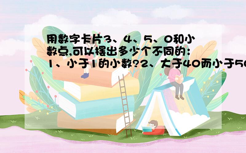 用数字卡片3、4、5、0和小数点,可以摆出多少个不同的：1、小于1的小数?2、大于40而小于50的小数?