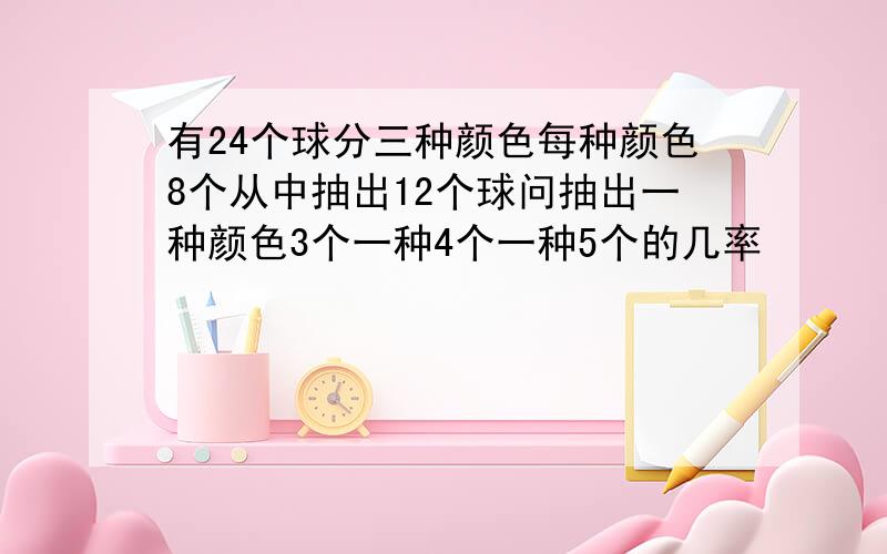 有24个球分三种颜色每种颜色8个从中抽出12个球问抽出一种颜色3个一种4个一种5个的几率