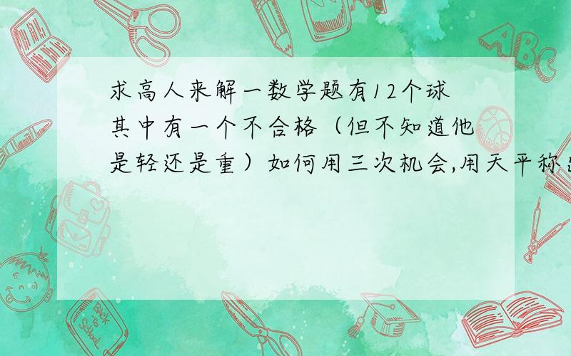 求高人来解一数学题有12个球其中有一个不合格（但不知道他是轻还是重）如何用三次机会,用天平称出他?天平没有砝码,游码,只