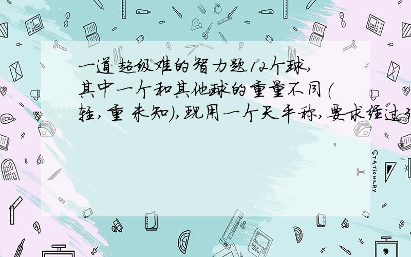 一道超级难的智力题12个球,其中一个和其他球的重量不同（轻,重 未知）,现用一个天平称,要求经过3次称量确定出那个有问题