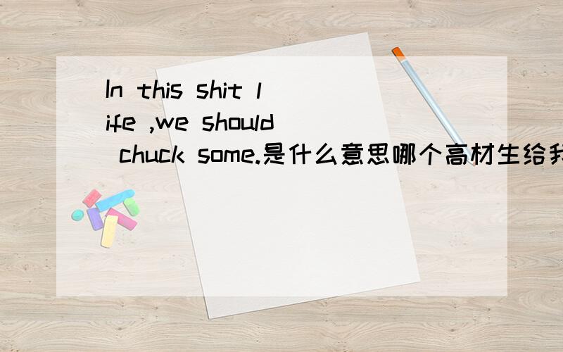 In this shit life ,we should chuck some.是什么意思哪个高材生给我翻译下..