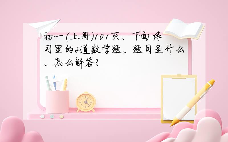 初一（上册）101页、下面练习里的2道数学题、题目是什么、怎么解答?