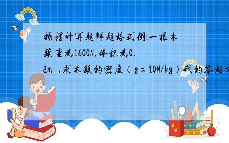 物理计算题解题格式例：一根木头重为1600N,体积为0.2m³,求木头的密度（g=10N/kg）我的答题方式是