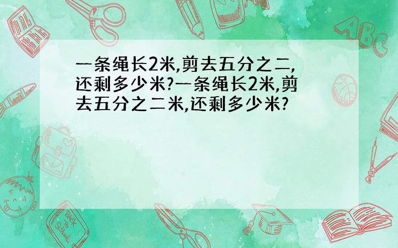 一条绳长2米,剪去五分之二,还剩多少米?一条绳长2米,剪去五分之二米,还剩多少米?