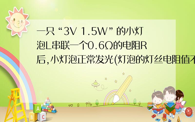 一只“3V 1.5W”的小灯泡L串联一个0.6Ω的电阻R后,小灯泡正常发光(灯泡的灯丝电阻值不随温度而变化) 求