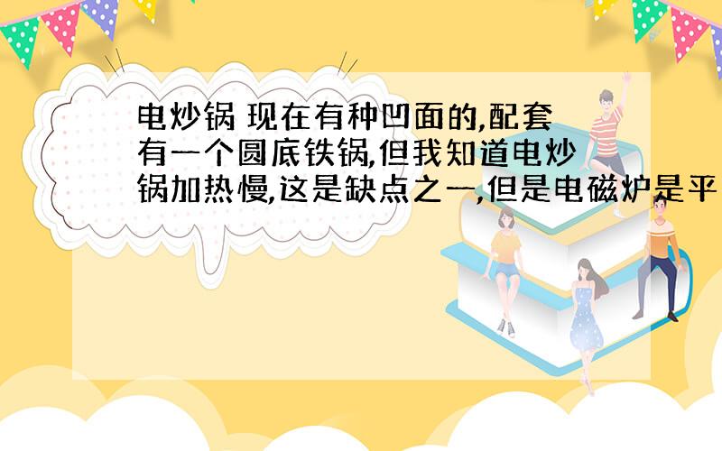 电炒锅 现在有种凹面的,配套有一个圆底铁锅,但我知道电炒锅加热慢,这是缺点之一,但是电磁炉是平底的而且只有过低发热,实在