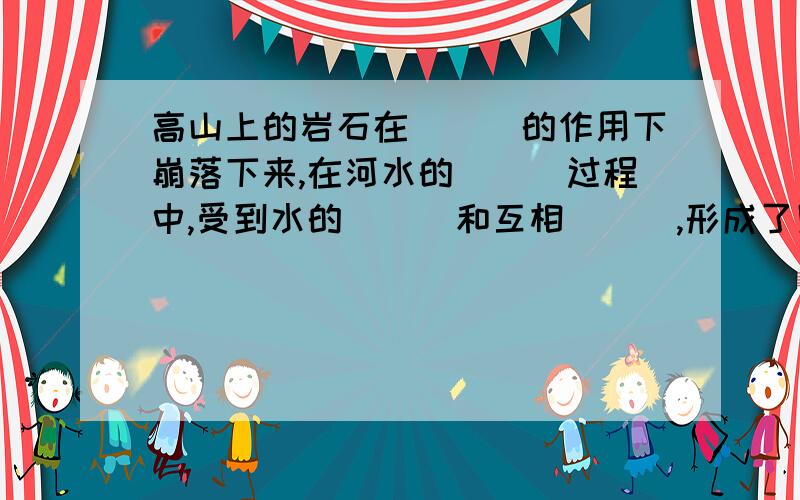 高山上的岩石在___的作用下崩落下来,在河水的___过程中,受到水的___和互相___,形成了卵石.