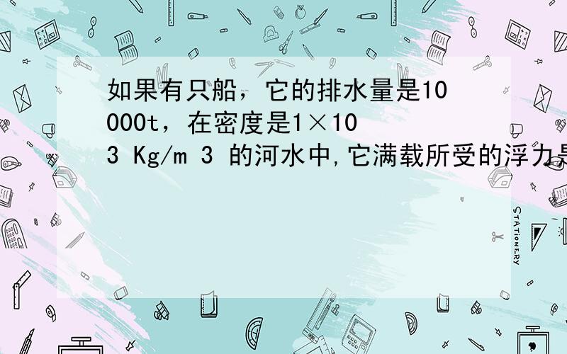 如果有只船，它的排水量是10000t，在密度是1×10 3 Kg/m 3 的河水中,它满载所受的浮力是_________